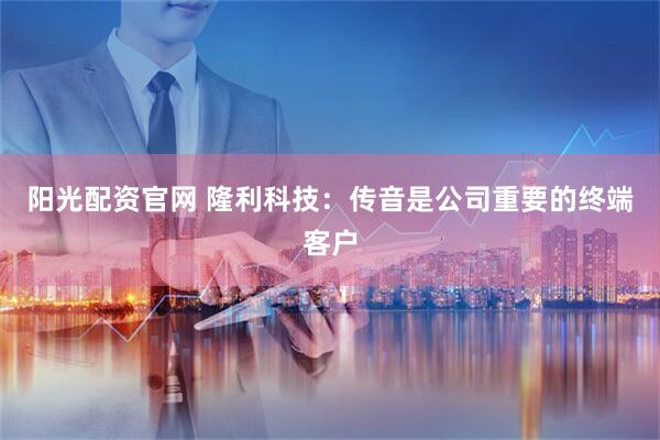 阳光配资官网 隆利科技：传音是公司重要的终端客户